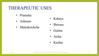 7/12/2022 Dr.SaranyaSasi MD(Ayu) Dept.of RSBK SSRAMC & H Inchal Belgaum 32
THERAPEUTIC USES
• Prameha
• Ashmari
• Mutrakrichcha
• Kshaya
• Shwasa
• Gulma
• Arsha
• Kushta
 