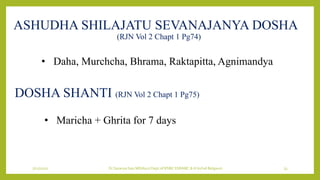 7/12/2022 Dr.SaranyaSasi MD(Ayu) Dept.of RSBK SSRAMC & H Inchal Belgaum 33
ASHUDHA SHILAJATU SEVANAJANYA DOSHA
(RJN Vol 2 Chapt 1 Pg74)
• Daha, Murchcha, Bhrama, Raktapitta, Agnimandya
DOSHA SHANTI (RJN Vol 2 Chapt 1 Pg75)
• Maricha + Ghrita for 7 days
 