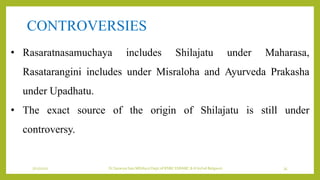 7/12/2022 Dr.SaranyaSasi MD(Ayu) Dept.of RSBK SSRAMC & H Inchal Belgaum 35
• Rasaratnasamuchaya includes Shilajatu under Maharasa,
Rasatarangini includes under Misraloha and Ayurveda Prakasha
under Upadhatu.
• The exact source of the origin of Shilajatu is still under
controversy.
CONTROVERSIES
 