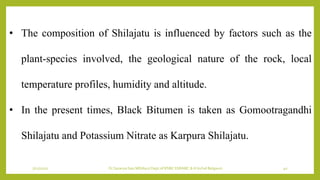 7/12/2022 Dr.SaranyaSasi MD(Ayu) Dept.of RSBK SSRAMC & H Inchal Belgaum 40
• The composition of Shilajatu is influenced by factors such as the
plant-species involved, the geological nature of the rock, local
temperature profiles, humidity and altitude.
• In the present times, Black Bitumen is taken as Gomootragandhi
Shilajatu and Potassium Nitrate as Karpura Shilajatu.
 