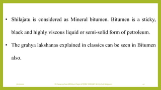 7/12/2022 Dr.SaranyaSasi MD(Ayu) Dept.of RSBK SSRAMC & H Inchal Belgaum 41
• Shilajatu is considered as Mineral bitumen. Bitumen is a sticky,
black and highly viscous liquid or semi-solid form of petroleum.
• The grahya lakshanas explained in classics can be seen in Bitumen
also.
 