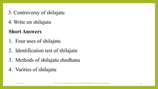 7/12/2022 Dr.SaranyaSasi MD(Ayu) Dept.of RSBK SSRAMC & H Inchal Belgaum 46
3. Controversy of shilajatu
4. Write on shilajatu
Short Answers
1. Four uses of shilajatu
2. Identification test of shilajatu
3. Methods of shilajatu shodhana
4. Varities of shilajatu
 