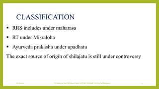 7/12/2022 Dr.SaranyaSasi MD(Ayu) Dept.of RSBK SSRAMC & H Inchal Belgaum 5
CLASSIFICATION
 RRS includes under maharasa
 RT under Misraloha
 Ayurveda prakasha under upadhatu
The exact source of origin of shilajatu is still under controversy
 