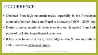 7/7/2022 Dr.SaranyaSasi MD(Ayu) Dept.Of RSBK SSRAMC & H Inchal Belgaum 6
OCCURRENCE
 Obtained from high mountain rocks, especially in the Himalayan
mountains between India and Nepal at altitudes of 1000 – 2000 mtrs
 During summer month shilajatu is oozing out & melted from high
peaks of rock due to geothermal pressures
 It has been found in Russia, Tibet, Afghanistan & now in north of
chile , named as Andean shilajatu
 