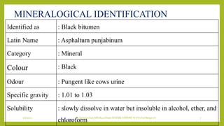 7/7/2022 Dr.SaranyaSasi MD(Ayu) Dept.Of RSBK SSRAMC & H Inchal Belgaum 7
MINERALOGICAL IDENTIFICATION
Identified as : Black bitumen
Latin Name : Asphaltum punjabinum
Category : Mineral
Colour : Black
Odour : Pungent like cows urine
Specific gravity : 1.01 to 1.03
Solubility : slowly dissolve in water but insoluble in alcohol, ether, and
chloroform
 