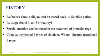 7/7/2022 Dr.SaranyaSasi MD(Ayu) Dept.Of RSBK SSRAMC & H Inchal Belgaum 9
HISTORY
• Reference about shilajatu can be traced back to Samhita period
• Its usage found in all 3 brihattrayi
• Special mention can be traced in the treatment of prameha roga
• Charaka mentioned 4 types of shilajatu. Where , Susruta mentioned
6 types
 