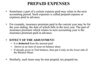 PREPAID EXPENSES
• Sometimes a part of a certain expense paid may relate to the next
accounting period. Such expenses is called prepaid expense or
expenses paid in advance.
• For example, insurance premium paid in the current year may be for
the year ending, the date of which falls in the next year. The part of
insurance premium which relates to next accounting year is the
insurance premium paid in advance.
• EFFECT OF THE ADJUSTMENT:
– It is deducted from the amount paid
– shown as an item of asset on balance sheet.
– If already given in Trial balance, then put it only on the Asset side of
the Balance Sheet.
• Similarly, such items may be rent prepaid, tax prepaid etc.
 