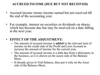 ACCRUED INCOME (DUE BUT NOT RECEIVED)
• Accrued income means income earned but not received till
the end of the accounting year.
• For example, interest on securities or dividends on shares,
which has become due but may be received on a date falling
in the next year.
• EFFECT OF THE ADJUSTMENT:
– The amount of accrued income is added to the relevant item of
income on the credit side of the Profit and Loss Account to
increase the amount of income for the current year.
– The amount of accrued income is a debt due from a third party to
the business, so it is shown on the assets side of the Balance
Sheet.
– If already given in Trial balance, then put it only on the Asset
side of the Balance Sheet.
 