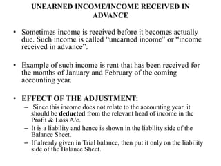 UNEARNED INCOME/INCOME RECEIVED IN
ADVANCE
• Sometimes income is received before it becomes actually
due. Such income is called “unearned income” or “income
received in advance”.
• Example of such income is rent that has been received for
the months of January and February of the coming
accounting year.
• EFFECT OF THE ADJUSTMENT:
– Since this income does not relate to the accounting year, it
should be deducted from the relevant head of income in the
Profit & Loss A/c.
– It is a liability and hence is shown in the liability side of the
Balance Sheet.
– If already given in Trial balance, then put it only on the liability
side of the Balance Sheet.
 