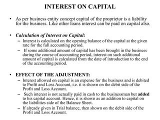 INTEREST ON CAPITAL
• As per business entity concept capital of the proprietor is a liability
for the business. Like other loans interest can be paid on capital also.
• Calculation of Interest on Capital:
– Interest is calculated on the opening balance of the capital at the given
rate for the full accounting period.
– If some additional amount of capital has been brought in the business
during the course of accounting period, interest on such additional
amount of capital is calculated from the date of introduction to the end
of the accounting period.
• EFFECT OF THE ADJUSTMENT:
– Interest allowed on capital is an expense for the business and is debited
to Profit and Loss Account, i.e. it is shown on the debit side of the
Profit and Loss Account.
– Such interest is not actually paid in cash to the businessman but added
to his capital account. Hence, it is shown as an addition to capital on
the liabilities side of the Balance Sheet.
– If already given in Trial balance, then shown on the debit side of the
Profit and Loss Account.
 
