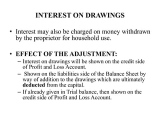 INTEREST ON DRAWINGS
• Interest may also be charged on money withdrawn
by the proprietor for household use.
• EFFECT OF THE ADJUSTMENT:
– Interest on drawings will be shown on the credit side
of Profit and Loss Account.
– Shown on the liabilities side of the Balance Sheet by
way of addition to the drawings which are ultimately
deducted from the capital.
– If already given in Trial balance, then shown on the
credit side of Profit and Loss Account.
 