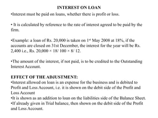 INTEREST ON LOAN
•Interest must be paid on loans, whether there is profit or loss.
• It is calculated by reference to the rate of interest agreed to be paid by the
firm.
•Example: a loan of Rs. 20,000 is taken on 1st May 2008 at 18%, if the
accounts are closed on 31st December, the interest for the year will be Rs.
2,400 i.e., Rs. 20,000 × 18/ 100 × 8/ 12.
•The amount of the interest, if not paid, is to be credited to the Outstanding
Interest Account.
EFFECT OF THE ADJUSTMENT:
•Interest allowed on loan is an expense for the business and is debited to
Profit and Loss Account, i.e. it is shown on the debit side of the Profit and
Loss Account
•It is shown as an addition to loan on the liabilities side of the Balance Sheet.
•If already given in Trial balance, then shown on the debit side of the Profit
and Loss Account.
 