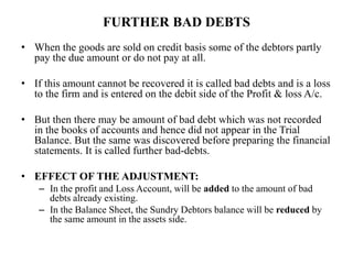 FURTHER BAD DEBTS
• When the goods are sold on credit basis some of the debtors partly
pay the due amount or do not pay at all.
• If this amount cannot be recovered it is called bad debts and is a loss
to the firm and is entered on the debit side of the Profit & loss A/c.
• But then there may be amount of bad debt which was not recorded
in the books of accounts and hence did not appear in the Trial
Balance. But the same was discovered before preparing the financial
statements. It is called further bad-debts.
• EFFECT OF THE ADJUSTMENT:
– In the profit and Loss Account, will be added to the amount of bad
debts already existing.
– In the Balance Sheet, the Sundry Debtors balance will be reduced by
the same amount in the assets side.
 