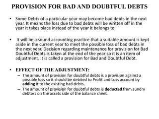 PROVISION FOR BAD AND DOUBTFUL DEBTS
• Some Debts of a particular year may become bad debts in the next
year. It means the loss due to bad debts will be written off in the
year it takes place instead of the year it belongs to.
• It will be a sound accounting practice that a suitable amount is kept
aside in the current year to meet the possible loss of bad debts in
the next year. Decision regarding maintenance for provision for Bad
Doubtful Debts is taken at the end of the year so it is an item of
adjustment. It is called a provision for Bad and Doubtful Debt.
• EFFECT OF THE ADJUSTMENT:
– The amount of provision for doubtful debts is a provision against a
possible loss so it should be debited to Profit and Loss account by
adding it to the existing bad debts.
– The amount of provision for doubtful debts is deducted from sundry
debtors on the assets side of the balance sheet.
 