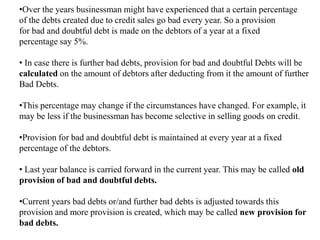 •Over the years businessman might have experienced that a certain percentage
of the debts created due to credit sales go bad every year. So a provision
for bad and doubtful debt is made on the debtors of a year at a fixed
percentage say 5%.
• In case there is further bad debts, provision for bad and doubtful Debts will be
calculated on the amount of debtors after deducting from it the amount of further
Bad Debts.
•This percentage may change if the circumstances have changed. For example, it
may be less if the businessman has become selective in selling goods on credit.
•Provision for bad and doubtful debt is maintained at every year at a fixed
percentage of the debtors.
• Last year balance is carried forward in the current year. This may be called old
provision of bad and doubtful debts.
•Current years bad debts or/and further bad debts is adjusted towards this
provision and more provision is created, which may be called new provision for
bad debts.
 