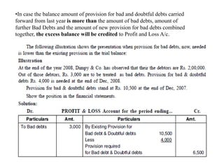 •In case the balance amount of provision for bad and doubtful debts carried
forward from last year is more than the amount of bad debts, amount of
further Bad Debts and the amount of new provision for bad debts combined
together, the excess balance will be credited to Profit and Loss A/c.
 