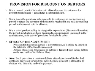 PROVISION FOR DISCOUNT ON DEBTORS
• It is a normal practice in business to allow discount to customers for
prompt payment and it constitutes a substantial sum.
• Some times the goods are sold on credit to customers in one accounting
period whereas the payment of the same is received in the next accounting
period and discount is to be allowed.
• It is a wise/ prudent policy to charge this expenditure (discount allowed) to
the period in which sales have been made, so a provision is created in the
same manner, as in case of provision for doubtful debts.
• EFFECT OF THE ADJUSTMENT:
– Provision for discount on debtors is a probable loss, so it should be shown on
the debit side of Profit and Loss account.
– Amount of provision for discount on debtors is deducted from sundry debtors
on the assets side of the Balance Sheet.
• Note: Such provision is made on debtors after deduction of further bad
debts and provision for doubtful debts because discount is allowable to
debtors who intend to make the payment.
 