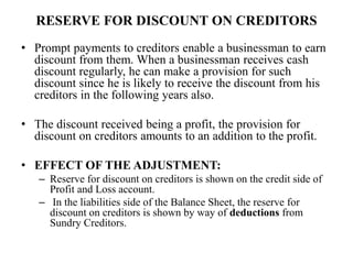 RESERVE FOR DISCOUNT ON CREDITORS
• Prompt payments to creditors enable a businessman to earn
discount from them. When a businessman receives cash
discount regularly, he can make a provision for such
discount since he is likely to receive the discount from his
creditors in the following years also.
• The discount received being a profit, the provision for
discount on creditors amounts to an addition to the profit.
• EFFECT OF THE ADJUSTMENT:
– Reserve for discount on creditors is shown on the credit side of
Profit and Loss account.
– In the liabilities side of the Balance Sheet, the reserve for
discount on creditors is shown by way of deductions from
Sundry Creditors.
 