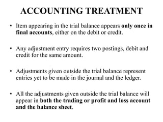 ACCOUNTING TREATMENT
• Item appearing in the trial balance appears only once in
final accounts, either on the debit or credit.
• Any adjustment entry requires two postings, debit and
credit for the same amount.
• Adjustments given outside the trial balance represent
entries yet to be made in the journal and the ledger.
• All the adjustments given outside the trial balance will
appear in both the trading or profit and loss account
and the balance sheet.
 