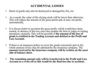 ACCIDENTAL LOSSES
• Stock of goods may also be destroyed or damaged by fire, etc.
• As a result, the value of the closing stock will be lower than otherwise.
This will reduce the amount of the gross profit and, in turn, net profit,
automatically.
• It is always better to ascertain the gross profit, which would have been
earned, in absence of the loss since this enables the firm to judge its trading
operations, properly. This will be possible if the amount of the loss of
goods is credited to the Trading Account and debited to the Profit and
Loss Account.
• If there is an insurance policy to cover the goods concerned, part or the
whole amount of loss may be admitted by the insurance company. The
amount received by the insurance company will be written on the asset
side of balance sheet.
• The remaining amount only will be transferred to the Profit and Loss
Account as a write off as this would be the final loss due to accident.
 