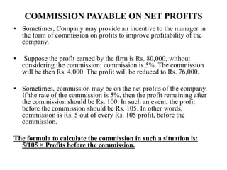 COMMISSION PAYABLE ON NET PROFITS
• Sometimes, Company may provide an incentive to the manager in
the form of commission on profits to improve profitability of the
company.
• Suppose the profit earned by the firm is Rs. 80,000, without
considering the commission; commission is 5%. The commission
will be then Rs. 4,000. The profit will be reduced to Rs. 76,000.
• Sometimes, commission may be on the net profits of the company.
If the rate of the commission is 5%, then the profit remaining after
the commission should be Rs. 100. In such an event, the profit
before the commission should be Rs. 105. In other words,
commission is Rs. 5 out of every Rs. 105 profit, before the
commission.
The formula to calculate the commission in such a situation is:
5/105 × Profits before the commission.
 