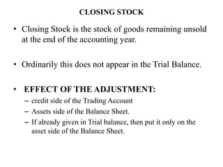 CLOSING STOCK
• Closing Stock is the stock of goods remaining unsold
at the end of the accounting year.
• Ordinarily this does not appear in the Trial Balance.
• EFFECT OF THE ADJUSTMENT:
– credit side of the Trading Account
– Assets side of the Balance Sheet.
– If already given in Trial balance, then put it only on the
asset side of the Balance Sheet.
 