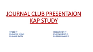 JOURNAL CLUB PRESENTAION
KAP STUDY
GUIDED BY-
DR.MAHESH VERMA
DR.MANOJ GUPTA
PRESENTATION BY-
DR.SHIWANGI (JR-2)
DR.DEV KISHAN(JR-1)
 