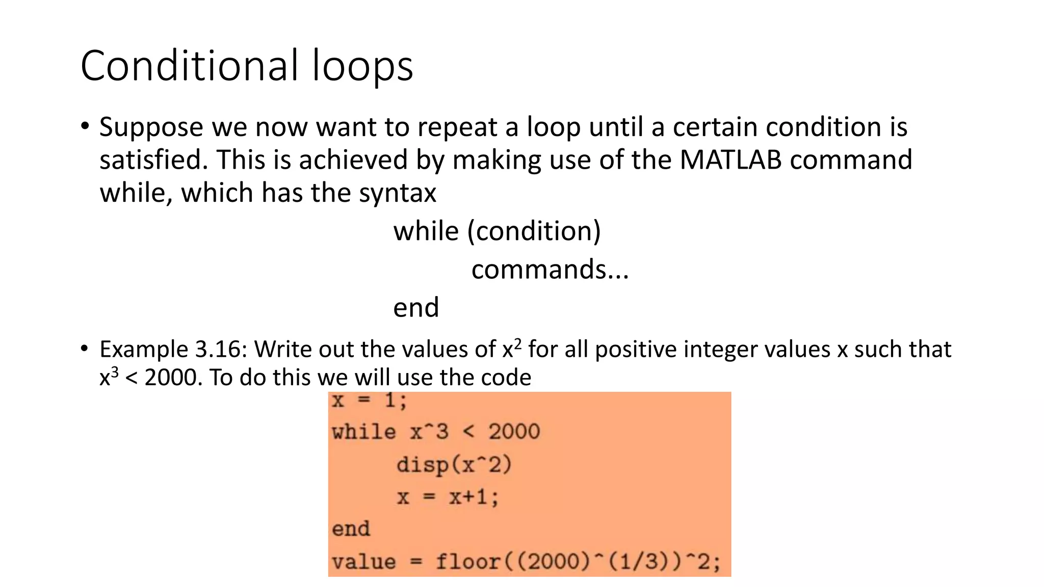 Conditional loops
• Suppose we now want to repeat a loop until a certain condition is
satisfied. This is achieved by making use of the MATLAB command
while, which has the syntax
while (condition)
commands...
end
• Example 3.16: Write out the values of x2 for all positive integer values x such that
x3 < 2000. To do this we will use the code
 