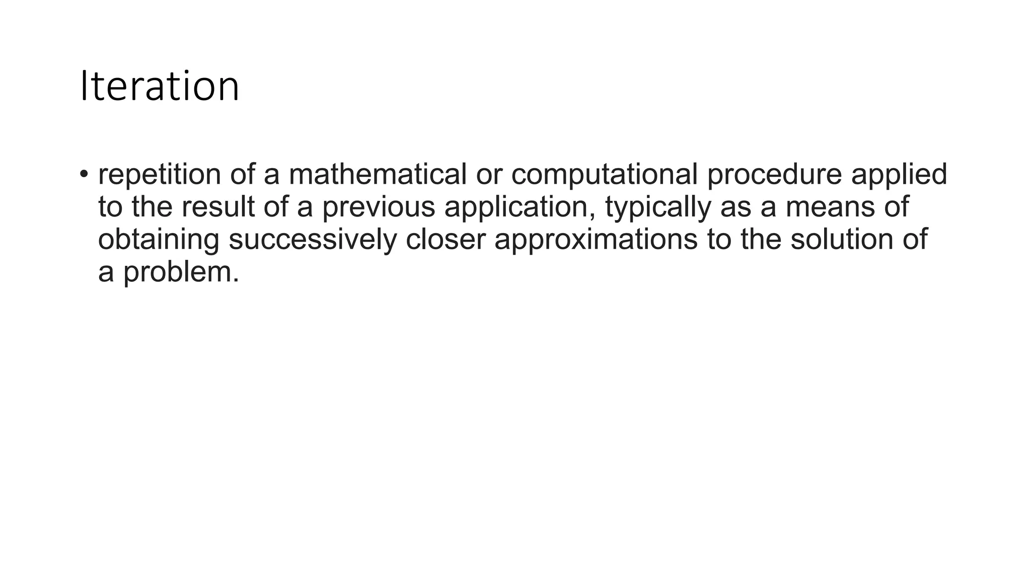 Iteration
• repetition of a mathematical or computational procedure applied
to the result of a previous application, typically as a means of
obtaining successively closer approximations to the solution of
a problem.
 