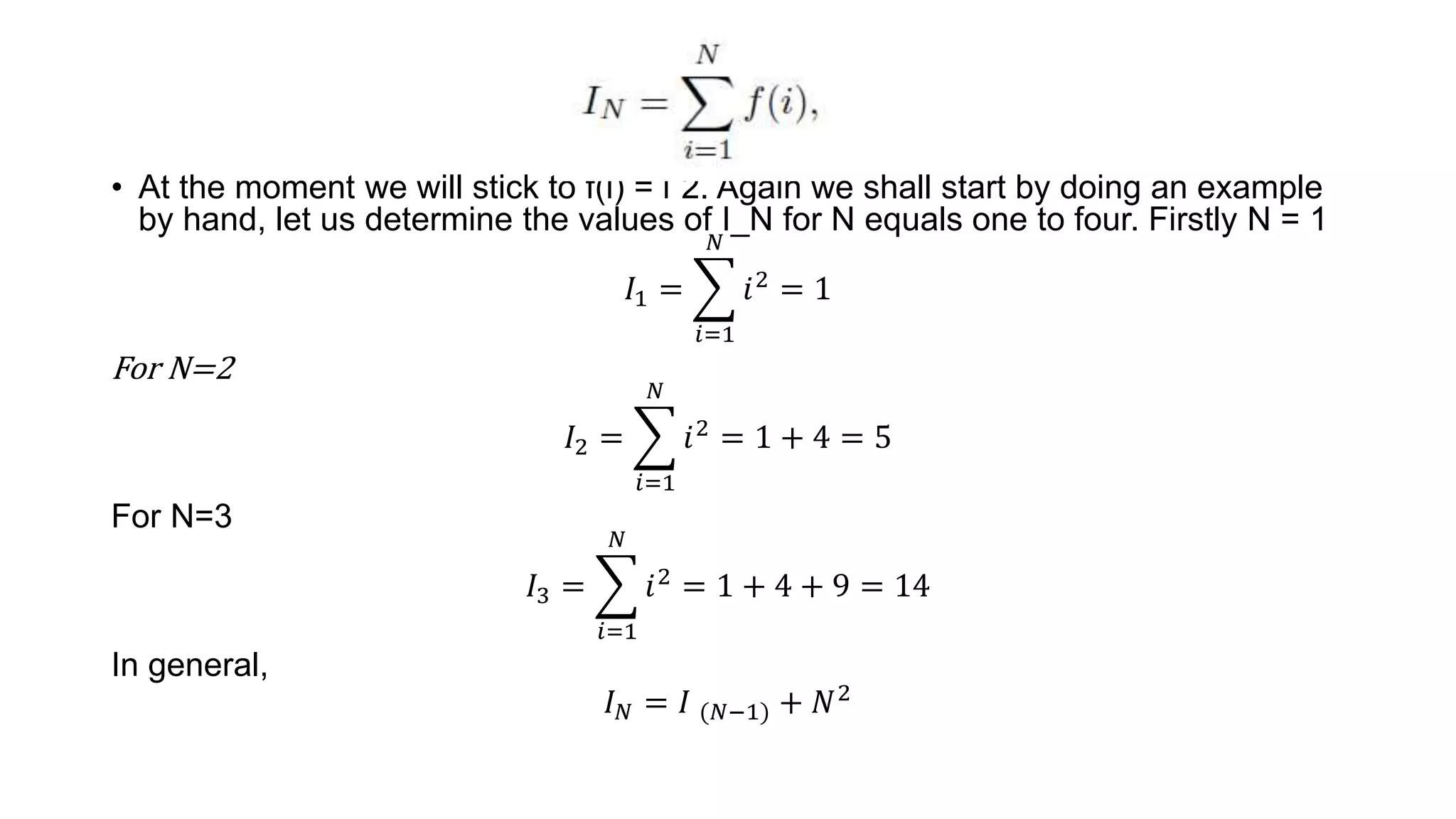• At the moment we will stick to f(i) = iˆ2. Again we shall start by doing an example
by hand, let us determine the values of I_N for N equals one to four. Firstly N = 1
𝐼1 =
𝑖=1
𝑁
𝑖2 = 1
For N=2
𝐼2 =
𝑖=1
𝑁
𝑖2 = 1 + 4 = 5
For N=3
𝐼3 =
𝑖=1
𝑁
𝑖2
= 1 + 4 + 9 = 14
In general,
𝐼𝑁 = 𝐼 (𝑁−1) + 𝑁2
 