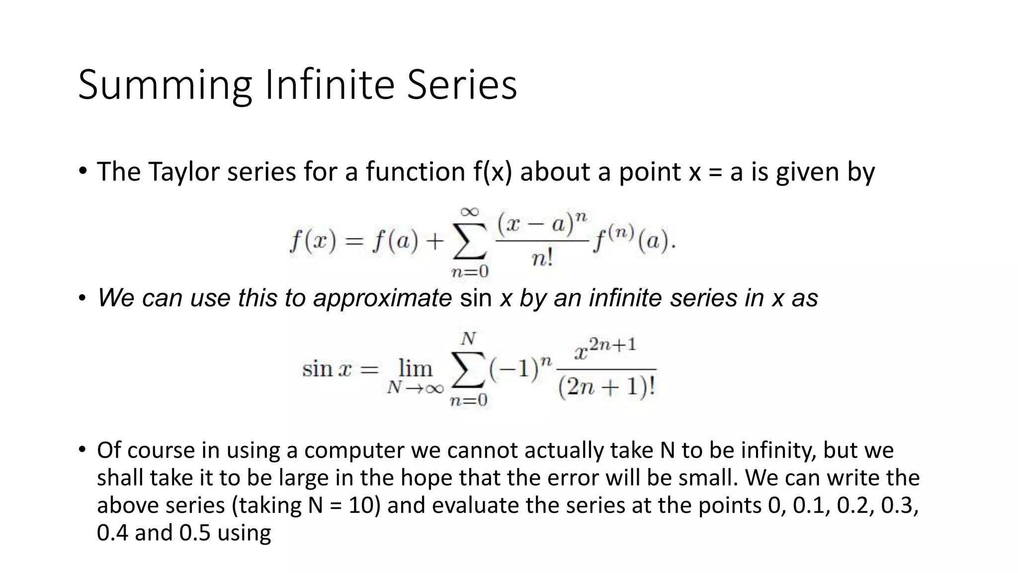 Summing Infinite Series
• The Taylor series for a function f(x) about a point x = a is given by
• We can use this to approximate sin x by an infinite series in x as
• Of course in using a computer we cannot actually take N to be infinity, but we
shall take it to be large in the hope that the error will be small. We can write the
above series (taking N = 10) and evaluate the series at the points 0, 0.1, 0.2, 0.3,
0.4 and 0.5 using
 