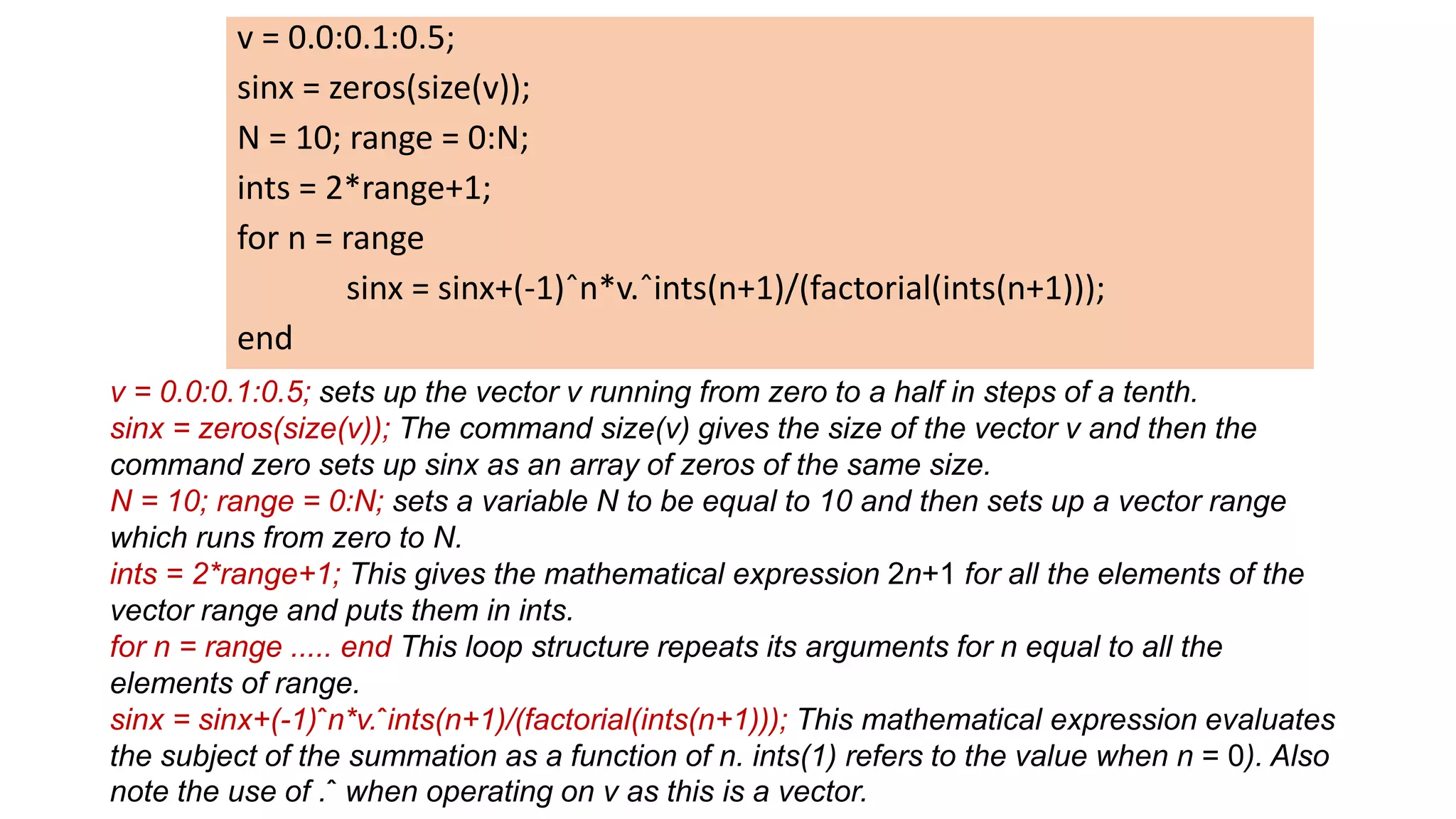 v = 0.0:0.1:0.5;
sinx = zeros(size(v));
N = 10; range = 0:N;
ints = 2*range+1;
for n = range
sinx = sinx+(-1)ˆn*v.ˆints(n+1)/(factorial(ints(n+1)));
end
v = 0.0:0.1:0.5; sets up the vector v running from zero to a half in steps of a tenth.
sinx = zeros(size(v)); The command size(v) gives the size of the vector v and then the
command zero sets up sinx as an array of zeros of the same size.
N = 10; range = 0:N; sets a variable N to be equal to 10 and then sets up a vector range
which runs from zero to N.
ints = 2*range+1; This gives the mathematical expression 2n+1 for all the elements of the
vector range and puts them in ints.
for n = range ..... end This loop structure repeats its arguments for n equal to all the
elements of range.
sinx = sinx+(-1)ˆn*v.ˆints(n+1)/(factorial(ints(n+1))); This mathematical expression evaluates
the subject of the summation as a function of n. ints(1) refers to the value when n = 0). Also
note the use of .ˆ when operating on v as this is a vector.
 