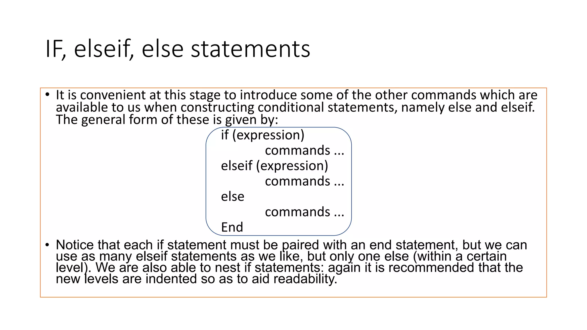 IF, elseif, else statements
• It is convenient at this stage to introduce some of the other commands which are
available to us when constructing conditional statements, namely else and elseif.
The general form of these is given by:
if (expression)
commands ...
elseif (expression)
commands ...
else
commands ...
End
• Notice that each if statement must be paired with an end statement, but we can
use as many elseif statements as we like, but only one else (within a certain
level). We are also able to nest if statements: again it is recommended that the
new levels are indented so as to aid readability.
 