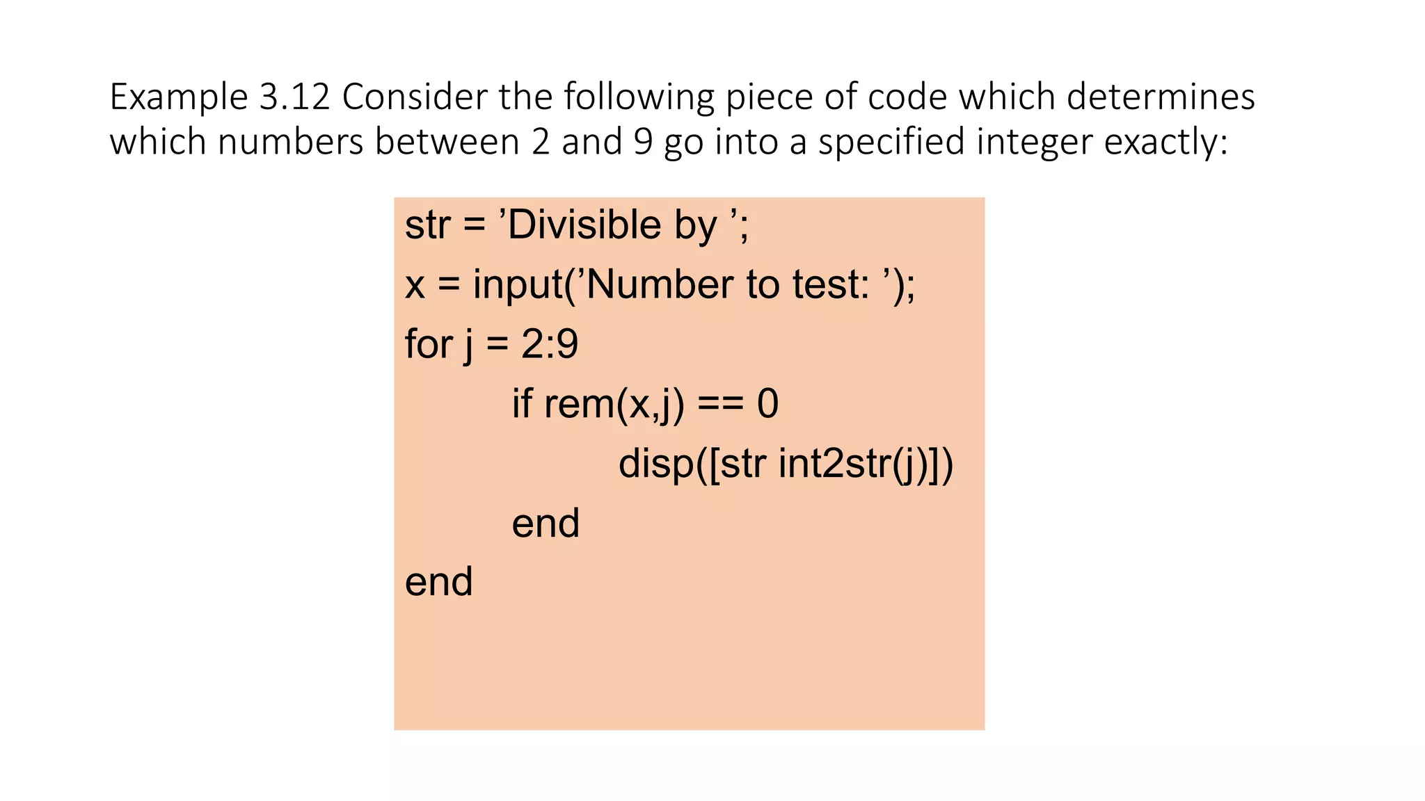 Example 3.12 Consider the following piece of code which determines
which numbers between 2 and 9 go into a specified integer exactly:
str = ’Divisible by ’;
x = input(’Number to test: ’);
for j = 2:9
if rem(x,j) == 0
disp([str int2str(j)])
end
end
 