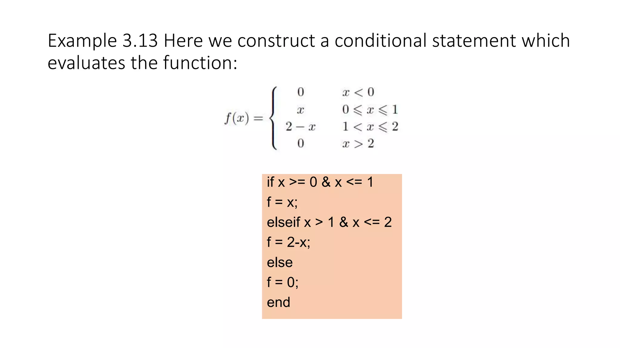 Example 3.13 Here we construct a conditional statement which
evaluates the function:
if x >= 0 & x <= 1
f = x;
elseif x > 1 & x <= 2
f = 2-x;
else
f = 0;
end
 