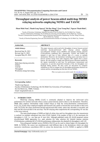 TELKOMNIKA Telecommunication Computing Electronics and Control
Vol. 20, No. 4, August 2022, pp. 731~739
ISSN: 1693-6930, DOI: 10.12928/TELKOMNIKA.v20i4.23769  731
Journal homepage: http://telkomnika.uad.ac.id
Throughput analysis of power beacon-aided multi-hop MIMO
relaying networks employing NOMA and TAS/SC
Pham Minh Nam1
, Thanh-Long Nguyen2
, Ha Duy Hung3
, Tran Trung Duy4
, Nguyen Thanh Binh4
,
Nguyen Luong Nhat4
1
Faculty of Electronics Technology, Industrial University of Ho Chi Minh City, Ho Chi Minh City, Vietnam
2
Faculty of Information Technology, Ho Chi Minh City University of Food Industry, Ho Chi Minh City, Vietnam
3
Wireless Communications Research Group, Faculty of Electrical and Electronics Engineering, Ton Duc Thang University,
Ho Chi Minh City, Vietnam
4
Faculty of Electrical Engineering, Posts and Telecommunications Institute of Technology, Ho Chi Minh City, Vietnam
Article Info ABSTRACT
Article history:
Received Sep 26, 2021
Revised Apr 21, 2022
Accepted May 05, 2022
This paper measures end-to-end (e2e) throughput of power beacon-assisted
multi-hop decode-and-forward (DF) relaying scheme adopting
non-orthogonal multiple access (NOMA) and transmit antenna selection
(TAS)/selection combining (SC). Particularly, TAS/SC and NOMA are
adopted at each hop to relay different data of a source to multiple
destinations. Moreover, the transmitters including source and relays have to
harvest wireless energy from radio frequency (RF) signals from a power
beacon. We also propose a simple and efficient power allocation method for
the signals transmitted at each hop. For performance measurement and
comparison, we provide closed-form formulas of the e2e throughput over
Rayleigh fading channel. We then verify our derivations by computer
simulations as well as compare the e2e throughput performance between our
scheme and the corresponding one that does not use NOMA.
Keywords:
Multi-hop relaying networks
NOMA
TAS/SC
Throughput
Wirelessly energy harvesting
This is an open access article under the CC BY-SA license.
Corresponding Author:
Thanh-Long Nguyen
Faculty of Information Technology, Ho Chi Minh City University of Food Industry
Ho Chi Minh City, 70000, Vietnam.
Email: longnt@hufi.edu.vn
1. INTRODUCTION
Multi-hop relaying (MHR) [1]-[6] is commonly adopted to improve the end-to-end (e2e)
performance for wireless networks when a source cannot directly send its data to a far destination. Therefore,
MHR often employs intermediate nodes (called relays) to help the source-destination communication.
In [1], [2], [5] the relays employed amplify-and-forward (AF) mode to forward the received data to their next
node. In [3]-[6], the relays performed decode-and-forward (DF) mode, where they decoded, re-encoded, and
then sent the received data to the next hop. The DF relaying often outperforms the corresponding AF one due
to the noise removal.
The main disadvantages of MHR are high e2e delay time and low throughput since the transmission
is realized via multiple orthogonal time slots [1]-[6]. Indeed, if the number of hop is 𝐾, the maximum e2e
throughput is 1/𝐾, i.e., one data per 𝐾 time slots. Although published works [4], [6]-[8] proposed various
diversity-based MHR approaches (i.e., path selection [4], relay selection [6], transmit antenna selection
(TAS)/selection combining (SC) [7], [8]) for performance enhancement, the obtained e2e throughput is still 1/𝐾.
Non-orthogonal multiple access (NOMA) [9]-[12] can be used to obtain higher e2e throughput for
MHR. In NOMA, the source can simultaneously send different data to the destinations which can adopt
successive interference cancellation (SIC) to extract the desired data. In [13], NOMA is applied in MHR
 