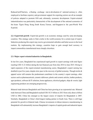 Reduced tariff barriers, a floating exchange rate (a devaluation of national currency is often
employed to facilitate exports), and government support for exporting sectors are all an example
of policies adopted to promote EOI and, ultimately, economic development. Export-oriented
industrialization was particularly characteristic of the development of the national economies of
the Asian Tigers: Hong Kong, South Korea, Taiwan, and Singapore in the post-World War
II period.
2.2: Export-led growth: Export-led growth is an economic strategy used by some developing
countries. This strategy seeks to find a niche in the world economy for a certain type of export.
Industries producing this export may receive governmental subsidies and better access to the local
markets. By implementing this strategy, countries hope to gain enough hard currency to
import commodities manufactured more cheaply elsewhere.
2.3: Major export oriented industries in Bangladesh:
In last few years, Bangladesh has experienced rapid growth in export earnings with total figure
reaching US$ 31.21 billion during the last financial year from July 2014 to June 2015. Owing to
rapid expansion of the export-oriented manufacturing sector, Bangladesh’s export earning has
doubled in just five years, despite slow pace in the recovery of global economy. Though textile &
apparel sector still remains the predominant contributor in the country’s export earnings, other
sectors such as pharmaceuticals, ceramic tableware, plastic and ceramic articles, leather products,
agro-products, software & IT solutions, home appliances, electrical gadgets, ships & vessels, light
engineering products are emerging progressively.
Bilateral trade between Bangladesh and China has been growing at an exponential rate. Bilateral
trade between China and Bangladesh reached US$ 10.31 billion in 2013 from only about a billion
USD in 2002. China has emerged as the largest source of imports for Bangladesh is 2007.
Similarly, Bangladesh is China’s third largest trading partner in South Asia. There is still huge
potential for growth in bilateral trade. Chinese investments in labour-intensive manufacturing in
Bangladesh will substantially increase Bangladesh’s imports of capital goods and industrial inputs
 