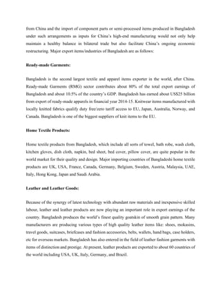 from China and the import of component parts or semi-processed items produced in Bangladesh
under such arrangements as inputs for China’s high-end manufacturing would not only help
maintain a healthy balance in bilateral trade but also facilitate China’s ongoing economic
restructuring. Major export items/industries of Bangladesh are as follows:
Ready-made Garments:
Bangladesh is the second largest textile and apparel items exporter in the world, after China.
Ready-made Garments (RMG) sector contributes about 80% of the total export earnings of
Bangladesh and about 10.5% of the country’s GDP. Bangladesh has earned about US$25 billion
from export of ready-made apparels in financial year 2014-15. Knitwear items manufactured with
locally knitted fabrics qualify duty free/zero tariff access to EU, Japan, Australia, Norway, and
Canada. Bangladesh is one of the biggest suppliers of knit items to the EU.
Home Textile Products:
Home textile products from Bangladesh, which include all sorts of towel, bath robe, wash cloth,
kitchen gloves, dish cloth, napkin, bed sheet, bed cover, pillow cover, are quite popular in the
world market for their quality and design. Major importing countries of Bangladeshi home textile
products are UK, USA, France, Canada, Germany, Belgium, Sweden, Austria, Malaysia, UAE,
Italy, Hong Kong, Japan and Saudi Arabia.
Leather and Leather Goods:
Because of the synergy of latest technology with abundant raw materials and inexpensive skilled
labour, leather and leather products are now playing an important role in export earnings of the
country. Bangladesh produces the world’s finest quality goatskin of smooth grain pattern. Many
manufacturers are producing various types of high quality leather items like: shoes, mokasins,
travel goods, suitcases, briefcases and fashion accessories, belts, wallets, hand bags, case holders,
etc for overseas markets. Bangladesh has also entered in the field of leather fashion garments with
items of distinction and prestige. At present, leather products are exported to about 60 countries of
the world including USA, UK, Italy, Germany, and Brazil.
 