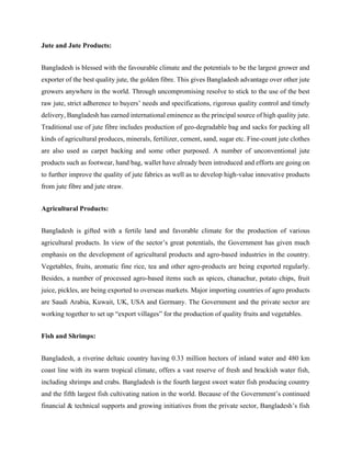 Jute and Jute Products:
Bangladesh is blessed with the favourable climate and the potentials to be the largest grower and
exporter of the best quality jute, the golden fibre. This gives Bangladesh advantage over other jute
growers anywhere in the world. Through uncompromising resolve to stick to the use of the best
raw jute, strict adherence to buyers’ needs and specifications, rigorous quality control and timely
delivery, Bangladesh has earned international eminence as the principal source of high quality jute.
Traditional use of jute fibre includes production of geo-degradable bag and sacks for packing all
kinds of agricultural produces, minerals, fertilizer, cement, sand, sugar etc. Fine-count jute clothes
are also used as carpet backing and some other purposed. A number of unconventional jute
products such as footwear, hand bag, wallet have already been introduced and efforts are going on
to further improve the quality of jute fabrics as well as to develop high-value innovative products
from jute fibre and jute straw.
Agricultural Products:
Bangladesh is gifted with a fertile land and favorable climate for the production of various
agricultural products. In view of the sector’s great potentials, the Government has given much
emphasis on the development of agricultural products and agro-based industries in the country.
Vegetables, fruits, aromatic fine rice, tea and other agro-products are being exported regularly.
Besides, a number of processed agro-based items such as spices, chanachur, potato chips, fruit
juice, pickles, are being exported to overseas markets. Major importing countries of agro products
are Saudi Arabia, Kuwait, UK, USA and Germany. The Government and the private sector are
working together to set up “export villages” for the production of quality fruits and vegetables.
Fish and Shrimps:
Bangladesh, a riverine deltaic country having 0.33 million hectors of inland water and 480 km
coast line with its warm tropical climate, offers a vast reserve of fresh and brackish water fish,
including shrimps and crabs. Bangladesh is the fourth largest sweet water fish producing country
and the fifth largest fish cultivating nation in the world. Because of the Government’s continued
financial & technical supports and growing initiatives from the private sector, Bangladesh’s fish
 