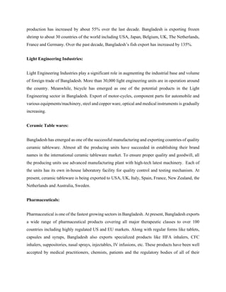 production has increased by about 55% over the last decade. Bangladesh is exporting frozen
shrimp to about 30 countries of the world including USA, Japan, Belgium, UK, The Netherlands,
France and Germany. Over the past decade, Bangladesh’s fish export has increased by 135%.
Light Engineering Industries:
Light Engineering Industries play a significant role in augmenting the industrial base and volume
of foreign trade of Bangladesh. More than 30,000 light engineering units are in operation around
the country. Meanwhile, bicycle has emerged as one of the potential products in the Light
Engineering sector in Bangladesh. Export of motor-cycles, component parts for automobile and
various equipments/machinery, steel and copper ware, optical and medical instruments is gradually
increasing.
Ceramic Table wares:
Bangladesh has emerged as one of the successful manufacturing and exporting countries of quality
ceramic tableware. Almost all the producing units have succeeded in establishing their brand
names in the international ceramic tableware market. To ensure proper quality and goodwill, all
the producing units use advanced manufacturing plant with high-tech latest machinery. Each of
the units has its own in-house laboratory facility for quality control and testing mechanism. At
present, ceramic tableware is being exported to USA, UK, Italy, Spain, France, New Zealand, the
Netherlands and Australia, Sweden.
Pharmaceuticals:
Pharmaceutical is one of the fastest growing sectors in Bangladesh. At present, Bangladesh exports
a wide range of pharmaceutical products covering all major therapeutic classes to over 100
countries including highly regulated US and EU markets. Along with regular forms like tablets,
capsules and syrups, Bangladesh also exports specialized products like HFA inhalers, CFC
inhalers, suppositories, nasal sprays, injectables, IV infusions, etc. These products have been well
accepted by medical practitioners, chemists, patients and the regulatory bodies of all of their
 