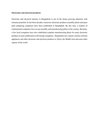Electronics and electrical products:
Electronic and electrical industry in Bangladesh is one of the fastest growing industries with
immense potential. In last three decades, numerous electronic products assembly plants and spare
parts producing companies have been established in Bangladesh. By this time, a number of
multinational companies have set up assembly and manufacturing plants in the country. Recently,
a few local companies have also established complete manufacturing plants for many electronic
products in joint collaboration with foreign companies. Bangladesh now exports varieties of home
appliances and other electronic and electrical products to Africa, the Middle East and some other
regions of the world.
 