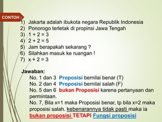 1) Jakarta adalah ibukota negara Republik Indonesia
2) Ponorogo terletak di propinsi Jawa Tengah
3) 1 + 2 = 3
4) 2 + 2 = 5
5) Jam berapakah sekarang ?
6) Silahkan masuk ke ruangan !
7) x + 2 = 3
Jawaban:
No. 1 dan 3 Proposisi bernilai benar (T)
No. 2 dan 4 Proposisi bernilai salah (F)
No. 5 dan 6 bukan Proposisi karena pertanyaan dan
permintaan.
No. 7, Bila x=1 maka Proposisi benar, tp bila x=2 maka
proposisi salah. kebenarannya tidak pasti maka ia
bukan proposisi TETAPI Fungsi proposisi
CONTOH :
 