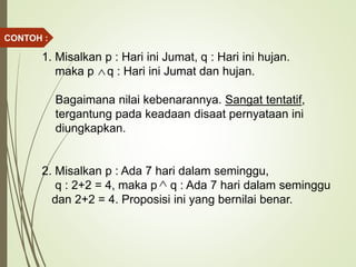1. Misalkan p : Hari ini Jumat, q : Hari ini hujan.
maka p q : Hari ini Jumat dan hujan.
Bagaimana nilai kebenarannya. Sangat tentatif,
tergantung pada keadaan disaat pernyataan ini
diungkapkan.
2. Misalkan p : Ada 7 hari dalam seminggu,
q : 2+2 = 4, maka p q : Ada 7 hari dalam seminggu
dan 2+2 = 4. Proposisi ini yang bernilai benar.


CONTOH :
 