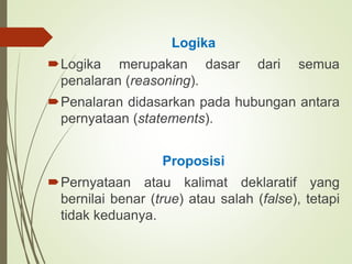 Logika
Logika merupakan dasar dari semua
penalaran (reasoning).
Penalaran didasarkan pada hubungan antara
pernyataan (statements).
Proposisi
Pernyataan atau kalimat deklaratif yang
bernilai benar (true) atau salah (false), tetapi
tidak keduanya.
 