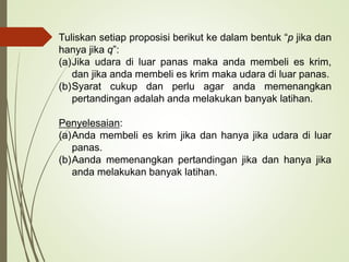 Tuliskan setiap proposisi berikut ke dalam bentuk “p jika dan
hanya jika q”:
(a)Jika udara di luar panas maka anda membeli es krim,
dan jika anda membeli es krim maka udara di luar panas.
(b)Syarat cukup dan perlu agar anda memenangkan
pertandingan adalah anda melakukan banyak latihan.
Penyelesaian:
(a)Anda membeli es krim jika dan hanya jika udara di luar
panas.
(b)Aanda memenangkan pertandingan jika dan hanya jika
anda melakukan banyak latihan.
 