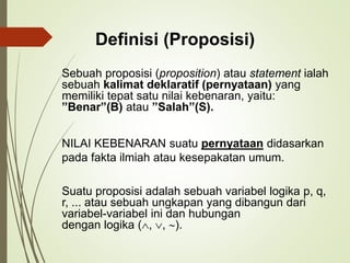Sebuah proposisi (proposition) atau statement ialah
sebuah kalimat deklaratif (pernyataan) yang
memiliki tepat satu nilai kebenaran, yaitu:
”Benar”(B) atau ”Salah”(S).
NILAI KEBENARAN suatu pernyataan didasarkan
pada fakta ilmiah atau kesepakatan umum.
Suatu proposisi adalah sebuah variabel logika p, q,
r, ... atau sebuah ungkapan yang dibangun dari
variabel-variabel ini dan hubungan
dengan logika (, , ).
Definisi (Proposisi)
 