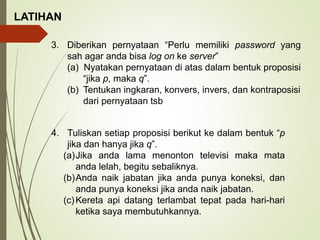 LATIHAN
3. Diberikan pernyataan “Perlu memiliki password yang
sah agar anda bisa log on ke server”
(a) Nyatakan pernyataan di atas dalam bentuk proposisi
“jika p, maka q”.
(b) Tentukan ingkaran, konvers, invers, dan kontraposisi
dari pernyataan tsb
4. Tuliskan setiap proposisi berikut ke dalam bentuk “p
jika dan hanya jika q”.
(a)Jika anda lama menonton televisi maka mata
anda lelah, begitu sebaliknya.
(b)Anda naik jabatan jika anda punya koneksi, dan
anda punya koneksi jika anda naik jabatan.
(c)Kereta api datang terlambat tepat pada hari-hari
ketika saya membutuhkannya.
 