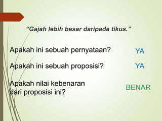 “Gajah lebih besar daripada tikus.”
Apakah ini sebuah pernyataan? YA
Apakah ini sebuah proposisi? YA
Apakah nilai kebenaran
dari proposisi ini?
BENAR
 
