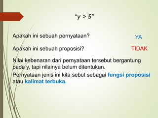 “y > 5”
Nilai kebenaran dari pernyataan tersebut bergantung
pada y, tapi nilainya belum ditentukan.
Pernyataan jenis ini kita sebut sebagai fungsi proposisi
atau kalimat terbuka.
Apakah ini sebuah pernyataan? YA
Apakah ini sebuah proposisi? TIDAK
 