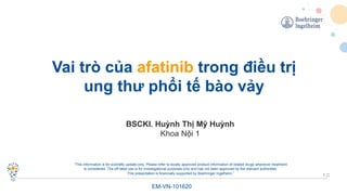 1
Vai trò của afatinib trong điều trị
ung thư phổi tế bào vảy
EM-VN-101620
“This information is for scientific update only. Please refer to locally approved product information of related drugs whenever treatment
is considered. The off-label use is for investigational purposes only and has not been approved by the relevant authorities.
This presentation is financially supported by Boehringer Ingelheim.”
BSCKI. Huỳnh Thị Mỹ Huỳnh
Khoa Nội 1
 